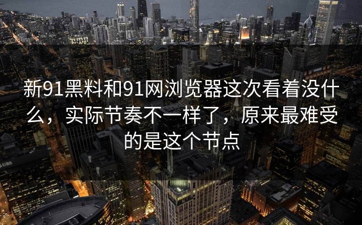 新91黑料和91网浏览器这次看着没什么，实际节奏不一样了，原来最难受的是这个节点