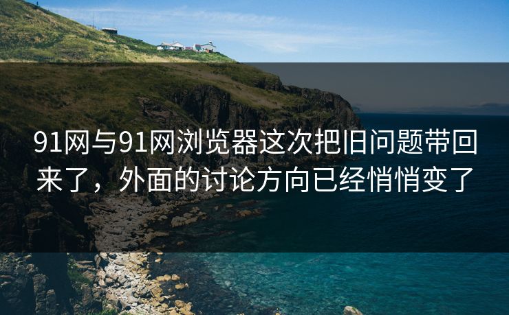91网与91网浏览器这次把旧问题带回来了，外面的讨论方向已经悄悄变了