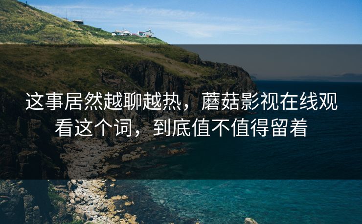这事居然越聊越热，蘑菇影视在线观看这个词，到底值不值得留着