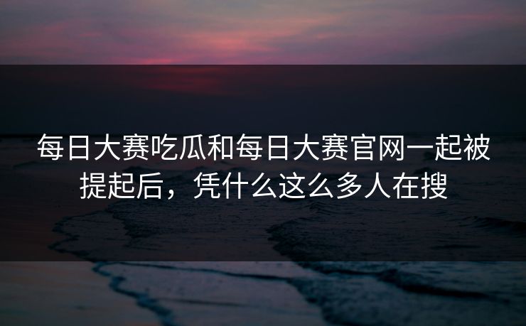 每日大赛吃瓜和每日大赛官网一起被提起后，凭什么这么多人在搜