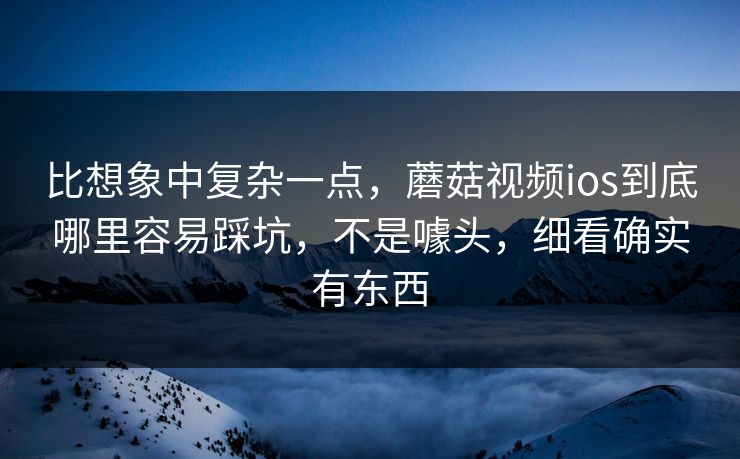 比想象中复杂一点，蘑菇视频ios到底哪里容易踩坑，不是噱头，细看确实有东西  第1张