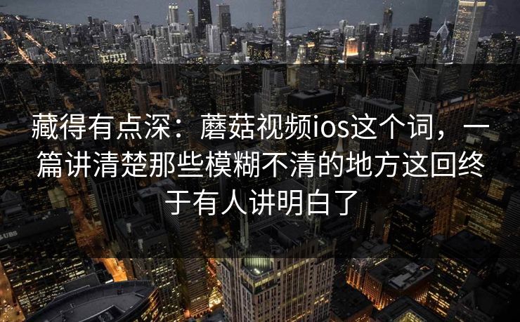 藏得有点深：蘑菇视频ios这个词，一篇讲清楚那些模糊不清的地方这回终于有人讲明白了
