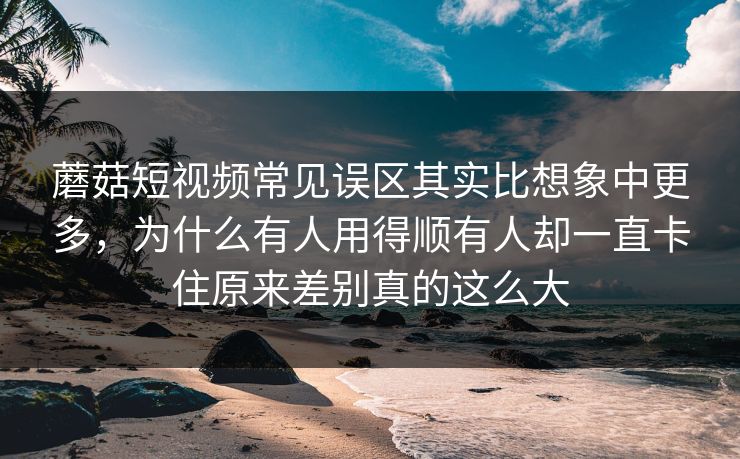 蘑菇短视频常见误区其实比想象中更多，为什么有人用得顺有人却一直卡住原来差别真的这么大