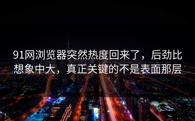 91网浏览器突然热度回来了，后劲比想象中大，真正关键的不是表面那层