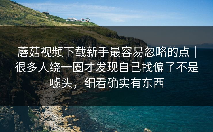 蘑菇视频下载新手最容易忽略的点｜很多人绕一圈才发现自己找偏了不是噱头，细看确实有东西