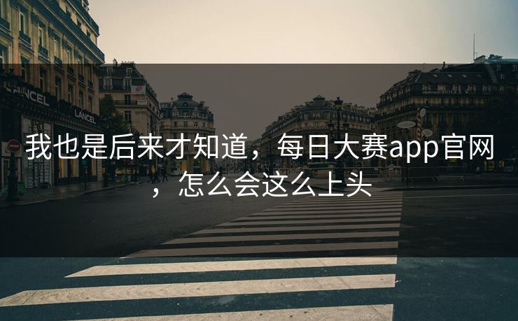 我也是后来才知道，每日大赛app官网，怎么会这么上头