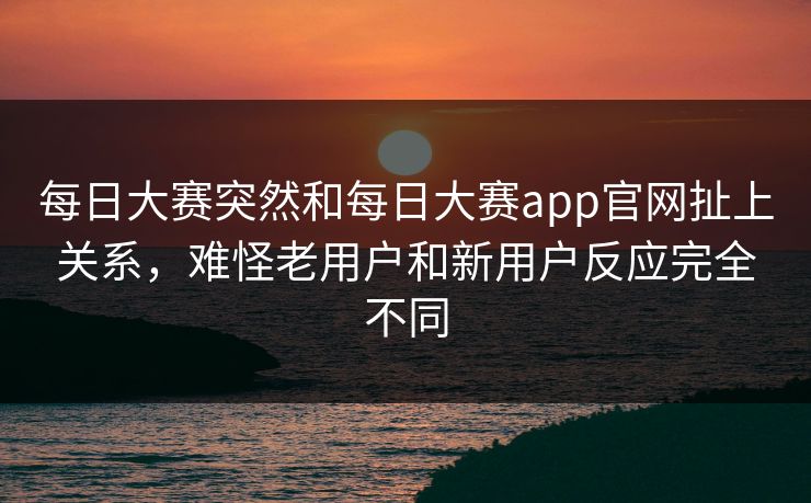 每日大赛突然和每日大赛app官网扯上关系，难怪老用户和新用户反应完全不同
