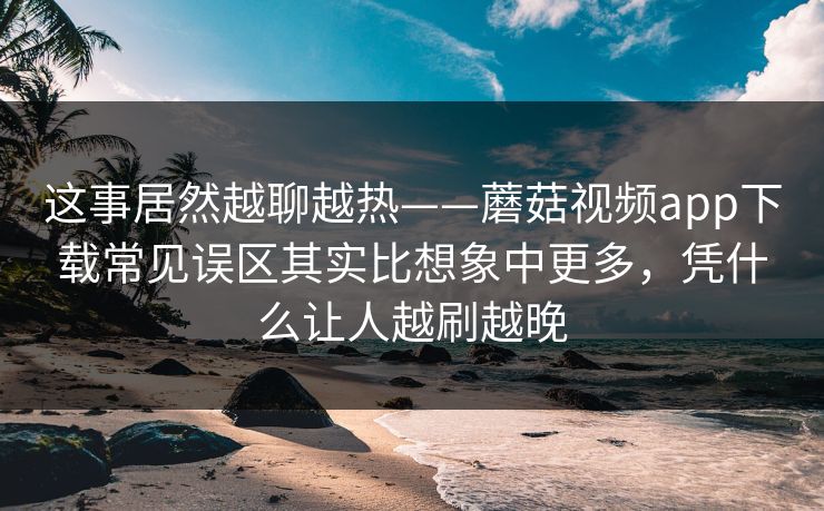 这事居然越聊越热——蘑菇视频app下载常见误区其实比想象中更多，凭什么让人越刷越晚  第1张