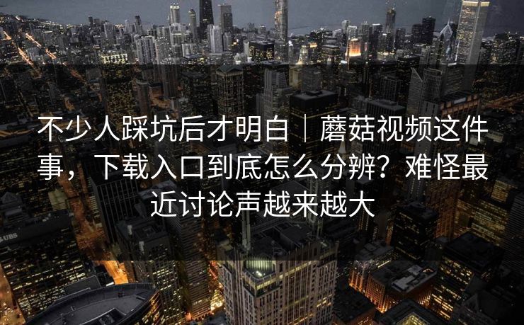 不少人踩坑后才明白｜蘑菇视频这件事，下载入口到底怎么分辨？难怪最近讨论声越来越大  第1张