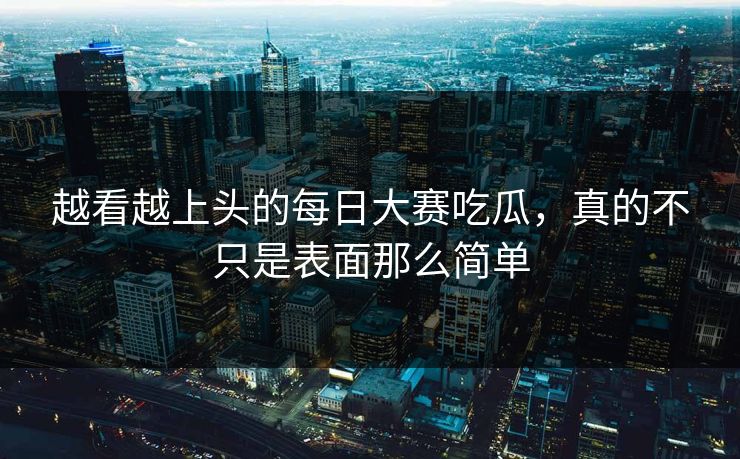 越看越上头的每日大赛吃瓜，真的不只是表面那么简单