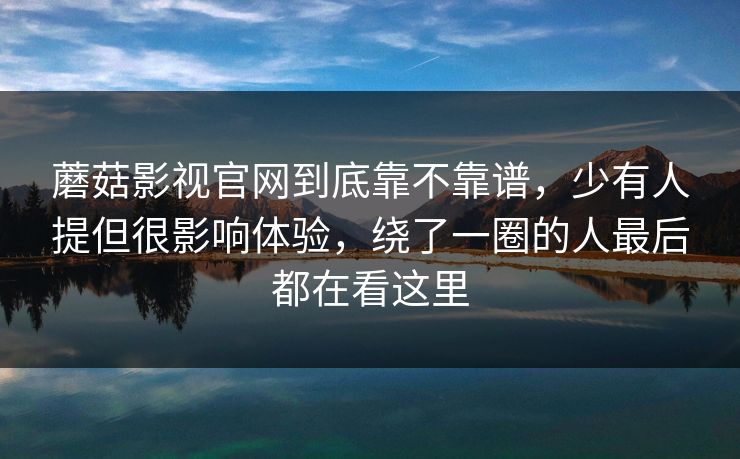 蘑菇影视官网到底靠不靠谱，少有人提但很影响体验，绕了一圈的人最后都在看这里