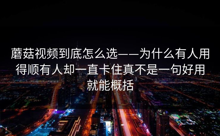 蘑菇视频到底怎么选——为什么有人用得顺有人却一直卡住真不是一句好用就能概括