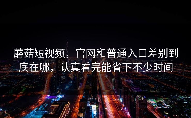 蘑菇短视频,官网和普通入口差别到底在哪,认真看完能省下不少时间