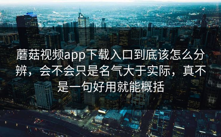 蘑菇视频app下载入口到底该怎么分辨,会不会只是名气大于实际,真不是一句好用就能概括 蘑菇视频app下载入口到底该怎么分辨,会不会只是名气大于实际,真不是一句好用就能概括