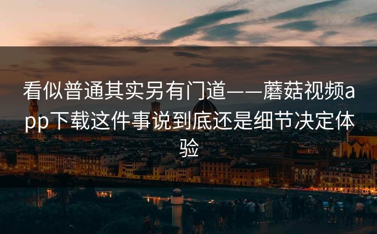 看似普通其实另有门道——蘑菇视频app下载这件事说到底还是细节决定体验