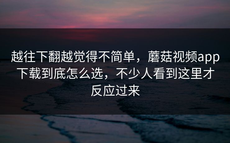 越往下翻越觉得不简单，蘑菇视频app下载到底怎么选，不少人看到这里才反应过来