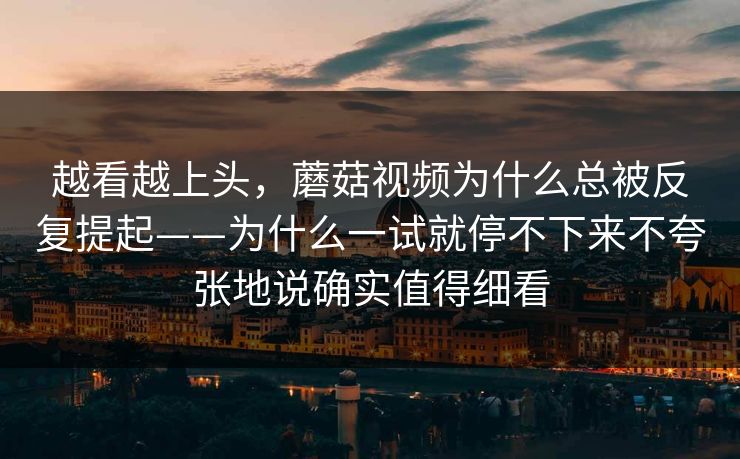 越看越上头,蘑菇视频为什么总被反复提起——为什么一试就停不下来不夸张地说确实值得细看 越看越上头,蘑菇视频为什么总被反复提起——为什么一试就停不下来不夸张地说确实值得细看
