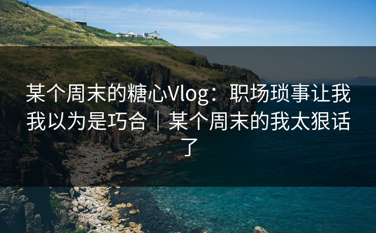 某个周末的糖心Vlog：职场琐事让我我以为是巧合｜某个周末的我太狠话了