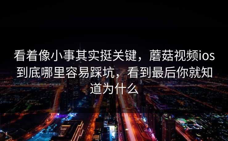 看着像小事其实挺关键，蘑菇视频ios到底哪里容易踩坑，看到最后你就知道为什么