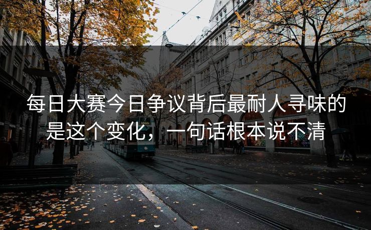 每日大赛今日争议背后最耐人寻味的是这个变化，一句话根本说不清