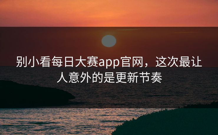 别小看每日大赛app官网，这次最让人意外的是更新节奏