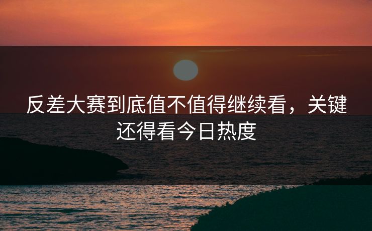 反差大赛到底值不值得继续看，关键还得看今日热度