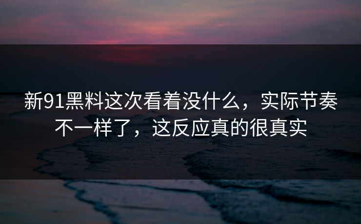 新91黑料这次看着没什么，实际节奏不一样了，这反应真的很真实