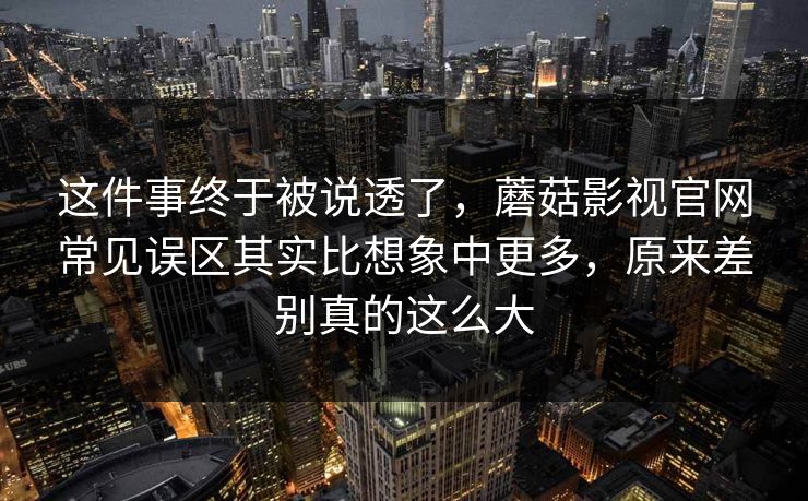 这件事终于被说透了，蘑菇影视官网常见误区其实比想象中更多，原来差别真的这么大