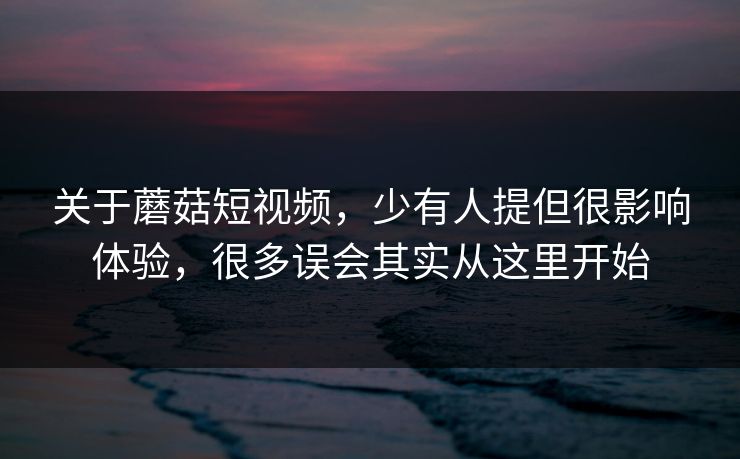 关于蘑菇短视频，少有人提但很影响体验，很多误会其实从这里开始