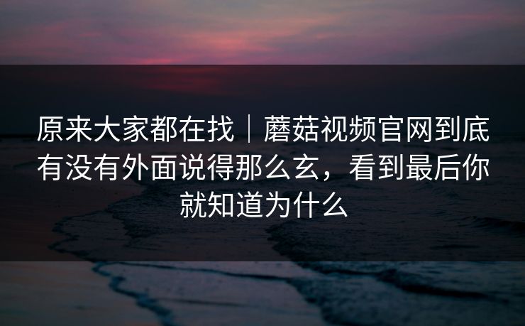 原来大家都在找｜蘑菇视频官网到底有没有外面说得那么玄，看到最后你就知道为什么