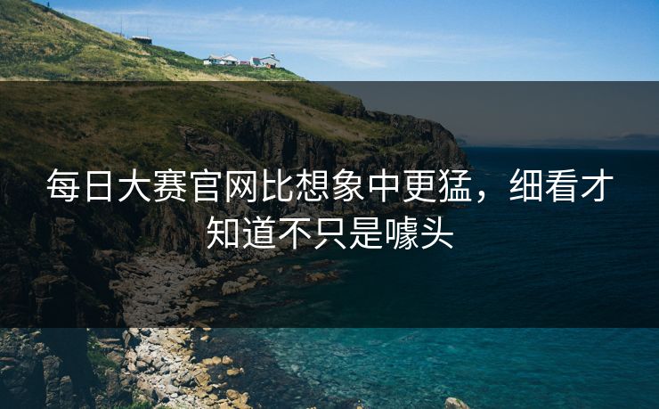 每日大赛官网比想象中更猛，细看才知道不只是噱头